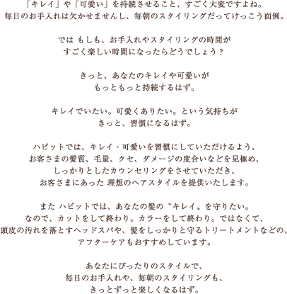 ハビットでは、キレイ・可愛いを習慣にしていただけるよう、お客さまの髪質、毛量、クセ、ダメージの度合いなどを見極め、しっかりとしたカウンセリングをさせていただき、お客さまにあった 理想のヘアスタイルを提供いたします。